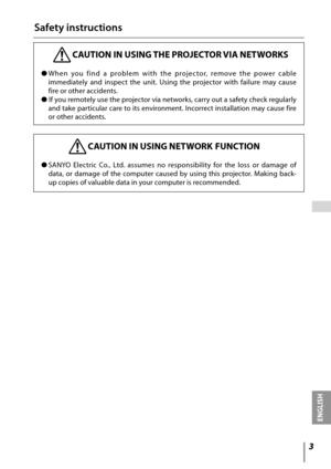 Page 3

ENGLISH
 

Safety instructions
 CAUTION IN USING THE PROJECTOR VIA NETWORKS
●	When 	you 	find 	a 	problem 	with 	the 	projec tor, 	remove 	the 	power 	cable	
immediately 	and 	inspect 	the 	unit. 	Using 	the 	projector 	with 	failure 	may 	cause	
fire	or	other	accidents.	
● 	If	 you	 remotely	 use	the	projector	 via	networks,	 carry	out	a	safety	 check	regularly	
and	 take	 particular	 care	to	its	 environment.	 Incorrect	installation	 may	cause	 fire	
or	other	accidents.
 CAUTION IN USING NETWORK...