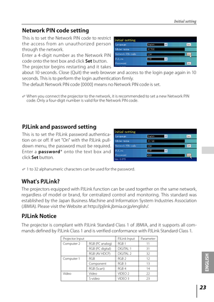 Page 23

ENGLISH

 

Initial setting
Network PIN code setting
This  is  to  set  the  Network  PIN  code  to  restrict 
t h e  a cce s s  f ro m  a n  u n a u t h o r i ze d  p e r s o n 
through the network. 
Enter  a  4 - digit  number  as  the  Net work  PIN 
code onto the text box and click Set button. 
  
The  projector  begins  restar ting  and  it  takes 
about  10  seconds.  Close  (Quit)  the  web  browser  and  access  to  the  login  page  again  in  10 
seconds. This is to perform the...