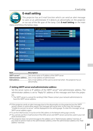 Page 25
5
ENGLISH

 

E-mail setting
This  projector  has  an  E-mail  function  which  can  send  an  alert  message 
to  users  or  an  administrator  if  it  detects  an  abnormality  on  the  projector 
or  run  out  of  the  life  span  of  the  lamp.  Click E-mail  Setting  on  the  main 
menu and follow the below steps.
E-mail setting
Item .................................Description
SMTP	server*1........................ Sets server name or IP address of the SMTP serverAdministrator	address...