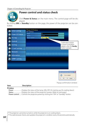 Page 32


Chapter 4 Controlling the Projector

Power control and status check
 
Click Power  &  Status  on  the  main  menu.  The  control  page  will  be  dis-
played.
By  clicking ON  or Standby  button  on  the  page,  the  power  of  the  projector  can  be  con-
trolled. 
Item   Description
PJ status Power  .........................  
Displays the status of the lamp. (ON, OFF, On starting up, On cooling down) Status ..........................  
Displays the status of the projector's power....