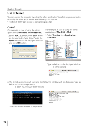 Page 48


Chapter 5 Appendix

Use of telnet
You can control the projector by using the telnet application*1 installed on your computer.  
Normally, the telnet application is available on your computer.
* The telnet 10000 port is used to control the projector.
Control
(For example, in case of using the telnet 
application of Windows XP Professional.)
1.   Select 
Run... submenu from Start menu 
on  the  computer.  Type  "telnet"  onto  the 
Open text area on the displayed window 
and press OK...