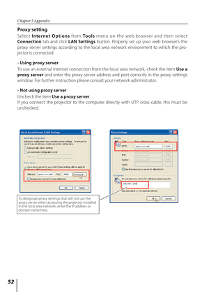 Page 52
5

Chapter 5 Appendix

Proxy setting
S e l e c t I nte r n e t  O p t i o n s  f ro m To o l s  m enu  o n  th e  web  b row s er  an d  th en  s e l e c t 
Connection  tab  and  click LAN  Settings  button.  Properly  set  up  your  web  browser's  the 
proxy  server  settings  according  to  the  local  area  network  environment  to  which  the  pro-
jector is connected.
- Using proxy server
To use an external internet connection from the local area network, check the item Use a 
proxy...