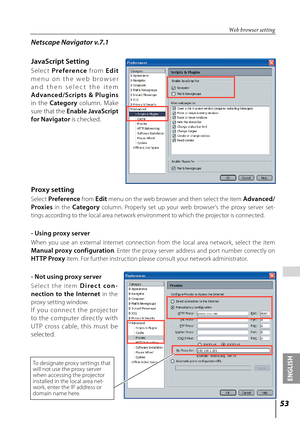 Page 53
5
ENGLISH

 

Web browser setting
Netscape Navigator v.7.1
JavaScript Setting
S e l e c t Pr e f e r e n ce  f ro m E d i t 
m e n u   o n   t h e   w e b   b r o w s e r 
a n d   t h e n   s e l e c t   t h e   i t e m 
Advanced/Scripts  &  Plugins 
in  the Category  column.  Make 
sure that the Enable JavaScript 
for Navigator is checked.
Proxy setting
Select Preference from Edit menu on the web browser and then select the item Advanced/
Proxies  in  the Category  column.  Properly  set  up  your...