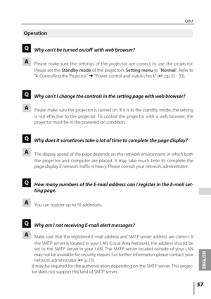 Page 57
5
ENGLISH

 

Q&A
Operation
Q Why can't be turned on/off  with web browser?
A 
  Please  make  sure  the  settings  of  the  projector  are  correct  to  use  the  projector. 
Please set the  Standby	mode of the projector's  Setting	menu	to "Normal". Refer to 
"4. Controlling the Projector" ➔ "Power control and status check" (+	pp.32 - 33).
Q Why can't I change the controls in the setting page with web browser?
A 
  Please make sure the projector is turned on. If...