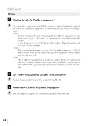 Page 58
5

Chapter 5 Appendix

Others
Q What are the rules for IP address assignment?
A  
If  the  network  is  constructed  with  TCP/IP  protocol,  a  unique  IP  address  is  required 
for  each  piece  of  network  equipment.  The  following  are  basic  rules  of  the  assign-
ment.
  Rule1
      Do  not  configure  the  same  IP  address  to  the  net work  equipment  in  the 
same network group. Each piece of equipment must be assigned a unique IP 
address.
      I f  t h e  I P  a d d r e s s  i s...