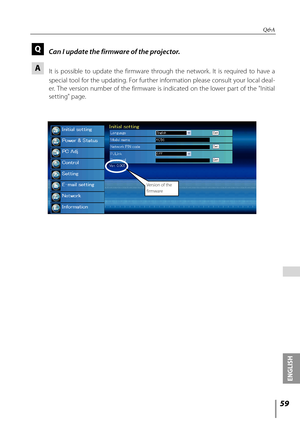 Page 59
5
ENGLISH

 

Q&A
Q Can I update the firmware of the projector.
A 
  It  is  possible  to  update  the  firmware  through  the  network.  It  is  required  to  have  a 
special tool for the updating. For further information please consult your local deal-
er.  The  version  number  of  the  firmware  is  indicated  on  the  lower  part  of  the  "Initial 
setting" page.
Version of the firmware 