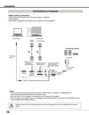 Page 14
14

Installation
Connecting to a Computer
Unplug	the	power	cords	of	both	the	projector	and	external	equipment	from	the	AC	outlet	before	connecting	
cables.
Cables used for connection 
•	VGA	Cables	(Mini	D-sub	15	pin)	*(Only	one	cable	is	supplied.)
•	Audio	Cables
(*One	cable	is	supplied;	other	cables	are	not	supplied	with	the	projector.)
✔Note:
	 •	Input	sound	to	the	 AUDIO	IN	terminal	when	using	the	COMPUTER	IN	1/	S-VIDEO	IN	/	COMPONENT 	IN
				and	the	COMPUTER	IN	2/MONITOR	OUT	terminals	as	input.
	 •...
