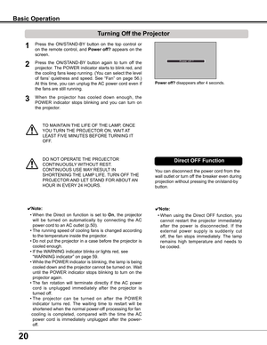 Page 20
20

TO	MAINTAIN	THE	LIFE	OF	THE	LAMP,	ONCE	
YOU	TURN	 THE	PROJECTOR	ON,	WAIT 	AT 	
LEAST 	FIVE	MINUTES	BEFORE	 TURNING	IT	
OFF.
Power off?	disappears	after	4	seconds.
Turning Off the Projector
Press	the	ON/STAND-BY 	button	 on	the	 top	control	 or	
on	the	 remote	 control,	 and	Power off? appears	 on	the	
screen.
Press 	the 	ON/STAND-BY 	button 	again 	to 	turn 	off 	the	
projector.	 The	POWER	 indicator	 starts	to	blink	 red,	and	
the	cooling	 fans	keep	 running.	 (You	can	select	 the	level	
of	fans’...