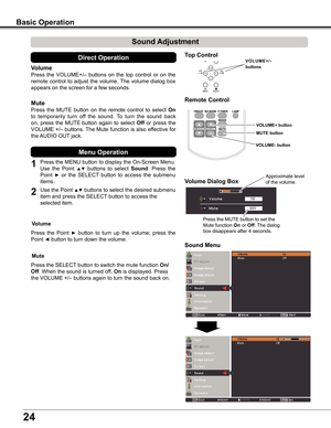 Page 24
24

Sound Adjustment
1
2
Press	the	MENU	 button	to	display	 the	On-Screen	 Menu.	
Use	the 	Point 	▲▼	buttons 	to 	select 	Sound.	 Press 	the	
Point	►	or	the	 SELECT 	button	 to	access	 the	submenu	
items.	
Press	 the	VOLUME+/–	 buttons	on	the	 top	control	 or	on	 the	
remote	 control	to	adjust	 the	volume.	 The	volume	 dialog	box	
appears	on	the	screen	for	a	few	seconds.
Press	the	MUTE	 button	on	the	 remote	 control	to	select	On	
to	temporarily 	turn 	off 	the 	sound. 	To 	turn 	the 	sound 	back	
on,...