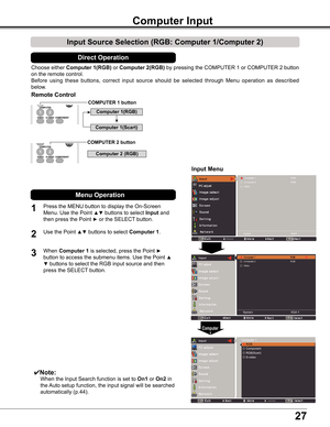 Page 27
27

Choose	either	Computer 1(RGB) or	Computer 2(RGB)	by	 pressing	 the	COMPUTER	 1	or	 COMPUTER	 2	button	
on	the	remote	control.
Before 	using 	these 	buttons, 	correct 	input 	source 	should 	be 	selected 	through 	Menu 	operation 	as 	described	
below.
1
Input Menu
2

Computer Input 
COMPUTER 1 button
✔Note:
	 	 When	the	Input	Search	function	is	set	to	On1	or	On2	in	
the	 Auto	setup	function,	the	input	signal	will	be	searched	
automatically	(p.44).
Computer 1
Remote Control
Press	the	MENU	button...