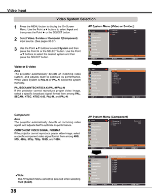 Page 38
8

Video Input
Video System Selection
1AV System Menu (Video or S-video)
AV System Menu (Component)
2
If	the 	projector 	cannot 	reproduce 	proper 	video 	image,	
select	 a	specific	 broadcast	 signal	format	 from	among	PAL,	
SECAM,	NTSC,	NTSC 4 .4,	PAL-M,	and	PAL-N.
PAL/SECAM/NTSC/NTSC4 .4/PAL-M/PAL-N
The	projector 	automatically 	detects 	an 	incoming 	video	
signal,	and	adjusts	itself	to	optimize	its	performance.
If	the	projector	cannot	reproduce	proper	video	image,	select	
a	specific...