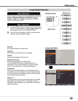 Page 39
9

Video Input
Image select Menu
Select	the	desired	image	mode	 among	Dynamic,	Standard,	
Cinema,	Blackboard (Green),	Colorboard,	Image 1,	
Image 2,	Image 	and	Image 4	by	pressing	the	IMAGE	
button	on	the	remote	control.
Standard
Picture	mode	adjusted	with	fine	tone.
Cinema
Blackboard (Green)
Image 1–4
IMAGE button
Dynamic
Cinema
Image Mode Selection 
For	the	image	projected	on	a	blackboard.
This	mode	help	enhance	the	image	projected	on	a	
blackboard.	This	is	mainly	effective	on	a	green...