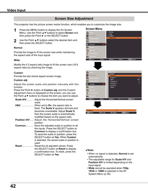 Page 42
42

Video Input
This	projector	has	the	picture	screen	resize	function,	which	enables	you	to	customize	the	image	size.
Normal
Screen Size Adjustment
Screen Menu1
2
Provide	the	image	to	fit	the	screen	size	while	maintaining	
the	aspect	ratio	of	the	input	signal.
Custom adj .
✔Note:
	 •	When	no	signal	is	detected,	Normal	is	set	
automatically.
	 •	The	adjustable	range	for	Scale H/V	and	
Position H/V	is	limited	depending	on	the	
input	signal.
	 •	wide	cannot	be	operated	when	720p,	
105i	or	1080i	is...