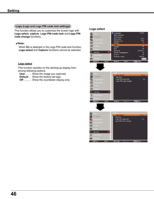 Page 46
46

Setting
Logo (Logo and Logo PIN code lock settings)
Logo selectThis	function	allows	you	to	customize	the	screen	logo	with	
Logo select,	capture,	Logo PIN code lock	and	Logo PIN 
code change	functions.
✔Note:
			When	On	is	selected	in	the	Logo	PIN	code	lock	function,	
Logo select	and	Capture	functions	cannot	be	selected.
Logo select
This	function	decides	on	the	starting-up	display	from	
among	following	options.	
	User	........	Show	the	image	you	captured.		
	Default	....	Show	the	factory-set	logo....