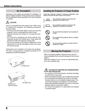 Page 6
6

Safety Instructions
Openings	in	the	 cabinet	 are	provided	 for	ventilation.	 To	
ensure	reliable	 operation	 of	the	 product	 and	to	protect	 it	
from	overheating,	 these	openings	 must	not	be	blocked	
or	covered.	
	CAUTION
Hot	 air	is	exhausted	 from	the	exhaust	 vent.	When	 using	
or	installing 	the 	projector, 	the 	following 	precautions	
should	be	taken.	
–	Do	 not	put	any	 flammable	 object	or	spray	 can	near	 the	
projector,	hot	air	is	exhausted	from	the	air	vents.
–	Keep	the	exhaust	vent	at...