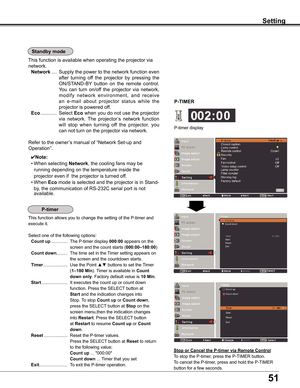 Page 51
51

Setting
Standby mode
This	function	is	available	when	operating	the	projector	via	
network.
	Network	....	Supply	 the	power	 to	the	 network	 function	 even	
after	turning	 off	the	 projector	 by	pressing	 the	
ON/STAND-BY 	button	 on	the	 remote	 control.	
You	can	turn	 on/off	 the	projector	 via	network,	
modify 	network 	environment, 	and 	receive	
an 	e-mail 	about 	projector 	status 	while 	the	
projector	is	powered	off.
	Eco	............	Select	Eco	 when	 you	do	not	 use	 the	projector	
via...