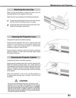 Page 61
61

Maintenance and Cleaning
Cleaning the Projector Cabinet
Cleaning the Projection Lens
Unplug	the	AC	power	cord	before	cleaning.
Gently	wipe	the	projection	 lens	with	a	cleaning	 cloth	that	
c o n t a i n s 	a 	s m a l l 	a m o u n t 	o f 	n o n - a b r a s i v e 	c a m e r a 	l e n s	
c l e a n e r, 	o r 	u s e 	a 	l e n s 	c l e a n i n g 	p a p e r 	o r 	c o m m e r c i a l l y	
available	air	blower	to	clean	the	lens.	
Avoid 	using 	an 	excessive 	amount 	of 	cleaner. 	Abrasive	
cleaners,...