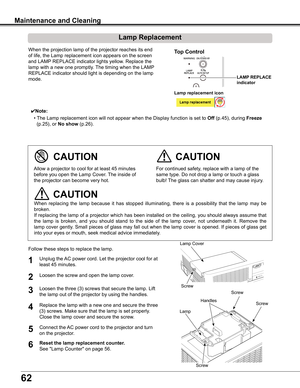 Page 62
62

Maintenance and Cleaning
When	the	projection	lamp	of	the	projector	reaches	its	end	
of	life,	the	Lamp	replacement	icon	appears	on	the	screen	
and	LAMP	REPLACE	indicator	lights	yellow.	Replace	the	
lamp	with	a	new	one	promptly.	 The	timing	when	the	LAMP	
REPLACE	indicator	should	light	is	depending	on	the	lamp	
mode.
Follow	these	steps	to	replace	the	lamp.
For	continued	safety,	replace	with	a	lamp	of	the	
same	type.	Do	not	drop	a	lamp	or	touch	a	glass	
bulb!	The	glass	can	shatter	and	may	cause...