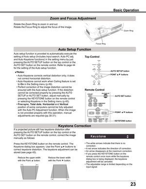 Page 23
2

Basic Operation
Rotate	the	Zoom	Ring	to	zoom	in	and	out.		
Rotate	the	Focus	Ring	to	adjust	the	focus	of	the	image.		
Zoom and Focus Adjustment
If	a	projected	picture	still	has	keystone	distortion	after	
pressing	the	AUTO	SETUP 	button	on	the	top	control	or	the	
AUTO	SET	button	on	the	remote	control,	correct	the	image	
manually	as	follows:
Press	the	KEYSTONE	button	on	the	remote	control.	 The	
Keystone	dialog	box	appears.	Use	the	Point	▲▼	buttons	to	
correct	keystone	distortion.	The	keystone...