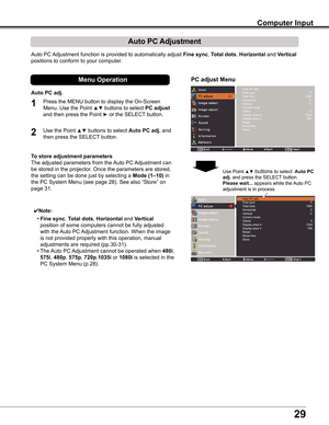 Page 29
29

Computer Input
Auto	PC	Adjustment	function	is	provided	to	automatically	adjust	Fine sync,	Total dots,	Horizontal	and	Vertical	
positions	to	conform	to	your	computer.
PC adjust Menu
Auto PC Adjustment
To store adjustment parameters
The	adjusted	parameters	from	the	 Auto	PC	Adjustment	can	
be	stored	in	the	projector.	Once	the	parameters	are	stored,	
the	setting	can	be	done	just	by	selecting	a	Mode (1–10)	in	
the	PC	System	Menu	(see	page	28).	See	also	“Store”	on	
page	31.
✔Note:
	 •	Fine sync,	Total...