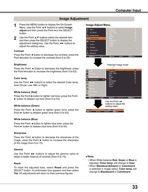 Page 33


Computer Input
Image Adjust Menu
Image Adjustment
Reset
Press	the	MENU	button	to	display	the	On-Screen	
Menu.	Use	the	Point	▲▼	buttons	to	select	Image 
adjust	and	then	press	the	Point	►or	the	SELECT	
button.
1
2Use	the	Point	▲▼	buttons	select	the	desired	item	
and	then	press	the	SELECT 	button	to	display	the	
adjustment	dialog	box.	Use	the	Point	◄►	buttons	to	
adjust	the	setting	value.
✔Note:
•	When	White	balance Red,	Green	or	Blue	is		
		adjusted,	Color temp .	will	change	to	User.
•	When...