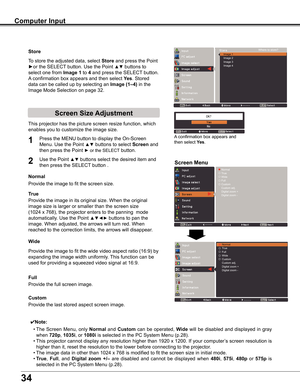 Page 34
4

Computer Input
Store
This	projector	has	the	picture	screen	resize	function,	which	
enables	you	to	customize	the	image	size.
Screen Menu
Screen Size Adjustment
Provide	the	image	to	fit	the	screen	size.
Normal
True
Provide	the	image	in	its	original	size.	When	the	original		
image	size	is	larger	or	smaller	than	the	screen	size	
(1024	x	768),	the	projector	enters	to	the	panning		mode		
automatically.	Use	the	Point	▲▼◄► buttons	to	pan	the	
image.	When	adjusted,	the	arrows	will	turn	red.	When	
reached...