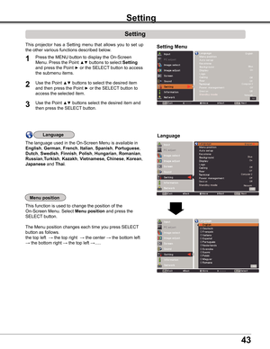 Page 43
4

Setting
Setting
Setting Menu
Press	the	MENU	button	to	display	the	On-Screen	
Menu.	Press	the	Point	▲▼	buttons	to	select	Setting	
and	press	the	Point	►	or	the	SELECT	button	to	access	
the	submenu	items.
1
2Use	the	Point	▲▼	buttons	to	select	the	desired	item	
and	then	press	the	Point	►	or	the	SELECT	button	to	
access	the	selected	item.
This	projector	 has	a	Setting	 menu	that	allows	 you	to	set	 up	
the	other	various	functions	described	below.
Language
Menu position
This	function	is	used	to	change...