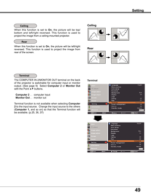 Page 49
49

Setting
Ceiling 
Rear 
Ceiling
When	this 	function 	is 	set 	to 	On,	 the 	picture 	will 	be 	top/
bottom 	and 	left/right 	reversed. 	This 	function 	is 	used 	to	
project	the	image	from	a	ceiling-mounted	projector.
Rear
When	 this	function	 is	set	 to	On,	the	 picture	 will	be	left/right	
reversed. 	This 	function 	is 	used 	to 	project 	the 	image 	from	
rear	of	the	screen.
Terminal
Terminal
The	 COMPUTER	 IN	2/MONITOR	 OUT	terminal	 on	the	 back	
of	the	 projector	 is	switchable	 for	computer...