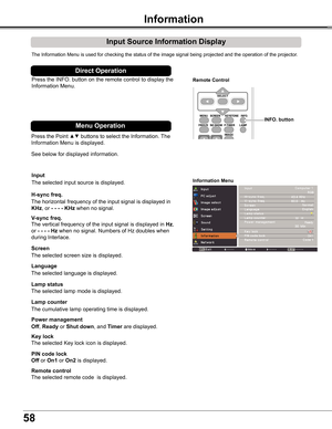 Page 58
58

Information
Input Source Information Display
The	Information	Menu	is	used	for	checking	the	status	of	the	image	signal	being	projected	and	the	operation	of	the	projector.
H-sync freq .
V-sync freq .
Lamp counter
Information Menu
The	horizontal	frequency	of	the	input	signal	is	displayed	in	
KHz,	or	- - - -	KHz when	no	signal.
The	vertical	frequency	of	the	input	signal	is	displayed	in	Hz,	
or	- - - - Hz when	no	signal.	Numbers	of	Hz	doubles	when	
during	Interlace.
The	cumulative	lamp	operating	time	is...