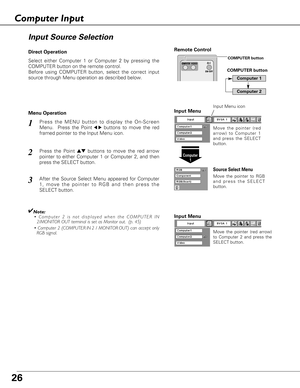 Page 2626
Select either Computer 1 or Computer 2 by pressing the
COMPUTER button on the remote control.
Before using COMPUTER button, select the correct input
source through Menu operation as described below.
Press the MENU button to display the On-Screen
Menu.  Press the Point
7 8buttons to move the red
framed pointer to the Input Menu icon.1
Computer
1
Input Menu
Press the Point edbuttons to move the red arrow
pointer to either Computer 1 or Computer 2, and then
press the SELECT button.  2
After the Source...