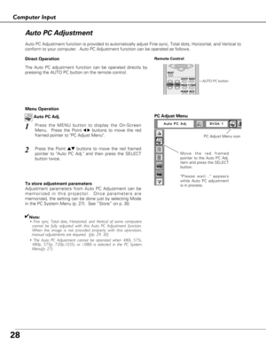 Page 2828
Computer Input
Auto PC Adjustment function is provided to automatically adjust Fine sync, Total dots, Horizontal, and Vertical to
conform to your computer.  Auto PC Adjustment function can be operated as follows.
Move the red framed
pointer to the Auto PC Adj.
item and press the SELECT
button.
Please wait... appears
while Auto PC adjustment
is in process.
PC Adjust Menu
PC Adjust Menu icon
To store adjustment parameters
Adjustment parameters from Auto PC Adjustment can be
memorized in this projector....