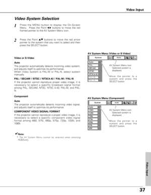 Page 3737
Video Input
Press the MENU button to display the On-Screen
Menu.  Press the Point
7 8buttons to move the red
framed pointer to the AV System Menu icon.1
Video System Selection
AV System Menu (Video or S-Video)
AV System Menu (Component)
Press the Point edbuttons to move the red arrow
pointer to the system that you want to select and then
press the SELECT button.2
If the projector cannot reproduce proper video image, it is
necessary to select a specific broadcast signal format
among PAL, SECAM, NTSC,...