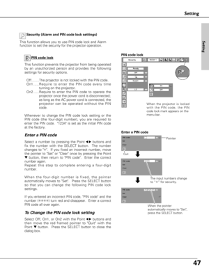 Page 4747
Setting
Security (Alarm and PIN code lock settings)
This function allows you to use PIN code lock and Alarm
function to set the security for the projector operation.
PIN code lock
This function prevents the projector from being operated
by an unauthorized person and provides the following
settings for security options.
Off........The projector is not locked with the PIN code.
On1.....Require to enter the PIN code every time
turning on the projector.  
On2 ......Require to enter the PIN code to operate...