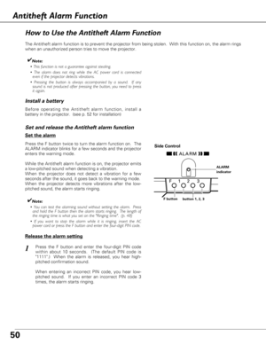 Page 5050
How to Use the Antitheft Alarm Function
Antitheft Alarm Function
The Antitheft alarm function is to prevent the projector from being stolen.  With this function on, the alarm rings
when an unauthorized person tries to move the projector.
Press the F button twice to turn the alarm function on.  The
ALARM indicator blinks for a few seconds and the projector
enters the warning mode.
While the Antitheft alarm function is on, the projector emits
a low-pitched sound when detecting a vibration.  
When the...