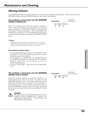 Page 5353
The WARNING indicator shows the state of the function which protects the projector.  Check the state of the
WARNING indicator and the POWER indicator to take proper maintenance. 
Top Control
Wa rn ing Indicator
The projector is shut down and the WARNING
indicator is blinking red.
When the temperature inside the projector reaches a
certain level, the projector is automatically shut down to
avoid overheating.  The POWER indicator is blinking while
the projector is being cooled down.  When the projector...