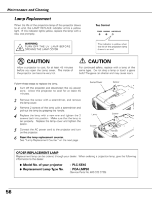 Page 5656
Maintenance and Cleaning
Follow these steps to replace the lamp.
Lamp
ORDER REPLACEMENT LAMP
Replacement lamp can be ordered through your dealer.  When ordering a projection lamp, give the following
information to the dealer.
●
Model No. of your projector :  PLC-XE40
●Replacement Lamp Type No. :  POA-LMP90 
(Service Parts No. 610 323 0726)
For continued safety, replace with a lamp of the
same type.  Do not drop a lamp or touch a glass
bulb! The glass can shatter and may cause injury.Allow a projector...