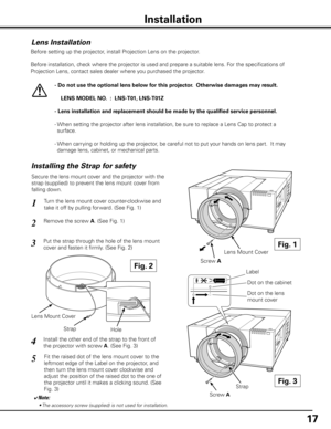 Page 1717
Installation
Lens Installation
Before setting up the projector, install Projection Lens on the projector.
  Before installation, check where the projector is used and prepare a suitable lens. For the specifications of 
Projection Lens, contact sales dealer where you purchased the projector.
- Do not use the optional lens below for this projector .  Otherwise damages may result .
    LENS MODEL NO  .  :  LNS-T01, LNS-T01Z
- Lens installation and replacement should be made by the qualified service...