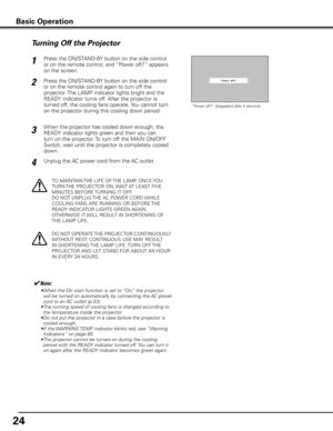 Page 2424
Press the ON/STAND-BY button on the side control 
or on the remote control, and “Power off?” appears 
on the screen.
Press the ON/STAND-BY button on the side control 
or on the remote control again to turn off the 
projector. The LAMP indicator lights bright and the 
READY indicator turns off. After the projector is 
turned off, the cooling fans operate. You cannot turn 
on the projector during this cooling down period.1
2
TO MAINTAIN THE LIFE OF THE LAMP, ONCE YOU 
TURN THE PROJECTOR ON, WAIT AT...