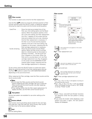 Page 5656
Factory default
This function returns all setting values except for the user logo, 
PIN code lock, Logo PIN code lock, lamp counter, filter counter 
and filter timer to the factory default settings.
Quit
Exit the Setting Menu.
Test pattern
Various test pattern are available for use when setting up the 
projector.
Setting
Filter counter
This function is used to set a time for the filter replacement.
Use the Point ed buttons to move the red frame pointer to Filter 
counter and then press the SELECT...