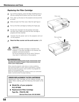 Page 5858
Turn off the projector, press the Main On/Off Switch to 
Off and unplug the AC power cord from the AC outlet.
First, clean up the dust on the projector and around the 
air vents.
1
2
Slide and open the Filter cover. (See the right figure.)3
Put the new one back into the position and close 
the filter cover. Make sure that the filter cartridge is 
properly and fully inserted.5
CAUTION
Make sure the filter cartridge is inserted in the 
projector. If the filter cartridge is not inserted, the 
projector...