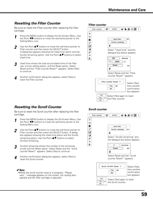 Page 5959
Be sure to reset the Scroll counter after replacing the filter 
cartridge. 
Press the MENU button to display the On-Screen Menu. Use 
the Point 7 8 buttons to move the red frame pointer to the 
Setting Menu icon.
Use the Point ed buttons to move the red frame pointer to 
Filter counter and then press the SELECT button. A dialog 
box appears showing the Used time option and the Scrolls 
remaining option. Use the Point ed buttons to select 
Scroll(s) remaining.
1
2
Resetting the Scroll CounterScroll...