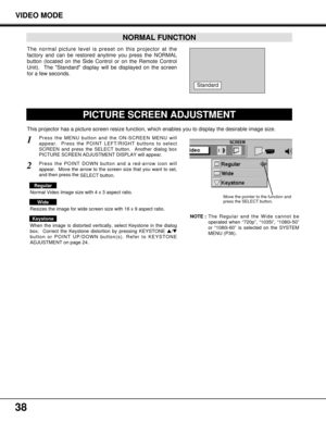 Page 3838
VIDEO MODE
The normal picture level is preset on this projector at the
factory and can be restored anytime you press the NORMAL
button (located on the Side Control or on the Remote Control
Unit).  The Standard display will be displayed on the screen
for a few seconds. 
NORMAL FUNCTION
Standard
PICTURE SCREEN ADJUSTMENT
This projector has a picture screen resize function, which enables you to display the desirable image size.
Press the MENU button and the ON-SCREEN MENU will
appear.  Press the POINT...