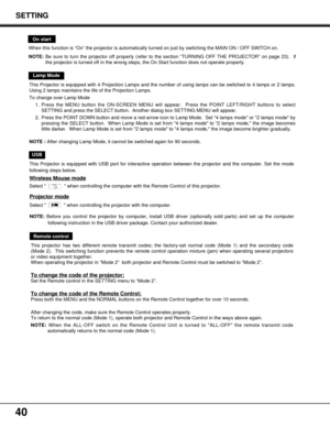 Page 4040
Remote control
This projector has two different remote transmit codes; the factory-set normal code (Mode 1) and the secondary code
(Mode 2).  This switching function prevents the remote control operation mixture (jam) when operating several projectors
or video equipment together.  
When operating the projector in “Mode 2”  both projector and Remote Control must be switched to “Mode 2”. 
To change the code of the projector;
Set the Remote control in the SETTING menu to “Mode 2”.
To change the code of...
