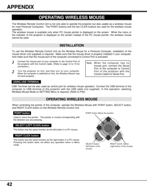 Page 4242
APPENDIX
OPERATING WIRELESS MOUSE
INSTALLATION
The Wireless Remote Control Unit is not only able to operate the projector but also usable as a wireless mouse
for most Personal Computers.  The POINT buttons and the two CLICK buttons are used for the wireless mouse
operation.
The wireless mouse is available only when PC mouse pointer is displayed on the screen.  When the menu or
the indicator of the projector is displayed on the screen instead of the PC mouse pointer, the wireless mouse
cannot be used....