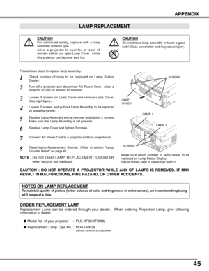 Page 4545
APPENDIX
Check number of lamp to be replaced on Lamp Status
Display.
Loosen 3 screws on Lamp Cover and remove Lamp Cover.
(See right figure.)
1
3
Loosen 2 screws and pull out Lamp Assembly to be replaced
by grasping handle.4
Turn off a projector and disconnect AC Power Cord.  Allow a
projector to cool for at least 45 minutes.2
Replace Lamp Assembly with a new one and tighten 2 screws.
Make sure that Lamp Assembly is set properly
6
Follow these steps to replace lamp assembly.
Replace Lamp Cover and...