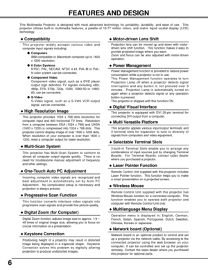 Page 66
FEATURES AND DESIGN
This Multimedia Projector is designed with most advanced technology for portability, durability, and ease of use.  This
projector utilizes built-in multimedia features, a palette of 16.77 million colors, and matrix liquid crystal display (LCD)
technology.
Compatibility
This projector widely accepts various video and
computer input signals including;
Computers
IBM-compatible or Macintosh computer up to 1600
x 1200 resolution.
6 Color Systems
NTSC, PAL, SECAM, NTSC 4.43, PAL-M or...