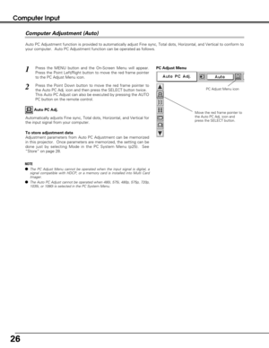 Page 2626
Computer Input
Auto PC Adjustment function is provided to automatically adjust Fine sync, Total dots, Horizontal, and Vertical to conform to
your computer.  Auto PC Adjustment function can be operated as follows.
Press the MENU button and the On-Screen Menu will appear.
Press the Point Left/Right button to move the red frame pointer
to the PC Adjust Menu icon.1
2Press the Point Down button to move the red frame pointer to
the Auto PC Adj. icon and then press the SELECT button twice.
This Auto PC...