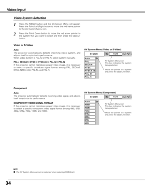 Page 3434
Video Input
AV System Menu (Video or S-Video)
AV System Menu (Component)
Press the MENU button and the On-Screen Menu will appear.
Press the Point Left/Right button to move the red frame pointer
to the AV System Menu icon.
Press the Point Down button to move the red arrow pointer to
the system that you want to select and then press the SELECT
button.
1
2
If the projector cannot reproduce proper video image, it is necessary
to select a specific broadcast signal format among PAL, SECAM,
NTSC, NTSC 4.43,...