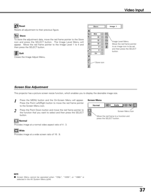 Page 3737
Video Input
This projector has a picture screen resize function, which enables you to display the desirable image size.
Press the MENU button and the On-Screen Menu will appear.
Press the Point Left/Right button to move the red frame pointer
to the Screen Menu icon.
Press the Point Down button and move the red frame pointer to
the function that you want to select and then press the SELECT
button.
1
2
Move the red frame to a function and
press the SELECT button.
Screen Menu
Screen Menu icon
Provides...