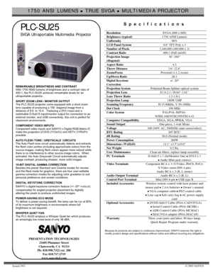 Page 11750 ANSI LUMENS z TRUE SVGA z MULTIMEDIA PROJECTOR
Issued 3/03© 2003 SANYO
PLC-SU25
SVGA Ultraportable  Multimedia  Projector
REMARKABLE BRIGHTNESS AND CONTRAST
With 1750 ANSI lumens of brightness and a contrast ratio of
400:1, the PLC-SU25 achieves remarkable levels for an
ultraportable projector.
SHORT ZOOM LENS / MONITOR OUTPUT
The PLC-SU25 projector come equipped with a short zoom
lens capable of producing a 100  diagonal image from a
distance of 8.6  to 10.4 .  Featuring a DVI-I input and a...